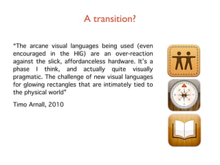 A transition?

“The arcane visual languages being used (even
encouraged in the HIG) are an over-reaction
against the slick, affordanceless hardware. It’s a
phase I think, and actually quite visually
pragmatic. The challenge of new visual languages
for glowing rectangles that are intimately tied to
the physical world”

Timo Arnall, 2010
 