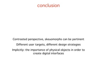 conclusion




Contrasted perspective, skeuomorphs can be pertinent

   Different user targets, different design strategies

Implicitly: the importance of physical objects in order to
                  create digital interfaces
 