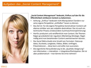 Aufgaben des „Social Content Management“



                   „Social Content Management“ bedeutet, Einfluss auf den für die
                   Öffentlichkeit sichtbaren Content zu bekommen.
                   • Achtung: „Einfluss“ bedeutet nicht Manipulation! Sondern nur
                      seine eigene Perspektive „einfließen“ lassen zu können.
                   • Das Ziel ist: Für die eigene Perspektive konstruktiver Content soll
                      ebenso sichtbar sein wie subjektiv destruktiver. Das ist auch ein
                      technischer Prozess (insbesondere Suchmaschinenoptimierung).
                   • Hierfür produziert und veröffentlicht man Content. Die Themen
                      folgen grundsätzlich der regulären (Marketing-)Strategie. Regel-
                      mäßig wird man bestehenden Content zweitverwerten können.
                   • Das Social Web erlaubt eine Unzahl von Formaten: Statusup-
                      dates, Kurztexte, Langtexte, Videos, Bilder, Umfragen,
                      Präsentationen … diese kann und sollte man ausnutzen.
                   • Die eigentliche Herausforderung ist die „Qualitäts-Steigerung“
                      von Information -> Interaktion -> Integration/Partizipation. Die ist
                      aber problematisch – man könnte Sie ernst nehmen!




                                                                                             102
 