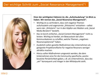 Der wichtige Schritt zum „Social Resonance Management“!



                    Einer der wichtigsten Faktoren ist, die „Aufschaukelung“ im Blick zu
                    haben. Wir nennen das „Social Resonance Management“.
                    • Wichtig ist zu verhindern, dass sich negative Themen
                       aufschaukeln und sogenannte „Shitstorms“ entstehen – selbst
                       wenn der „Shitstorm“ nur in den Köpfen von Medien und „Social
                       Media Beratern“ besteht.
                    • Das ist durch einfaches „Social Content Management“ nicht zu
                       leisten. Wichtig ist hierbei, ein Bewusstsein bei allen
                       Kommunikatoren zu schaffen, welche Themen „negatives
                       Resonanzpotenzial“ haben.
                    • Zusätzlich sollen gezielte Maßnahmen das Unternehmen als
                       geeignete Projektionsfläche für negative Resonanz weniger
                       attraktiv machen.
                    • Hierzu sollen Maßnahmen umgesetzt werden, die dem
                       Unternehmen eine für die Community spezifische, positiv
                       besetzte Persönlichkeit geben, z.B. als Unternehmen, dass das
                       „wir“ konsequent und integer in den Mittelpunkt stellt.




                                                                                       103
 