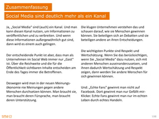 Zusammenfassung
Social Media sind deutlich mehr als ein Kanal

Ja, „Social Media“ sind (auch) ein Kanal. Und man   Die klugen Unternehmen verstehen das und
kann diesen Kanal nutzen, um Informationen zu       schauen darauf, wie sie Menschen gewinnen
veröffentlichen und zu verbreiten. Und wenn         können. Sie beteiligen sich an Debatten und sie
diese Informationen außergewöhnlich gut sind,       beteiligen andere an ihren Entscheidungen.
dann wird es einem auch gelingen.
                                                    Die wichtigsten Punkte sind Respekt und
Der entscheidende Punkt ist aber, dass man als      Wertschätzung. Wenn Sie das berücksichtigen,
Unternehmen im Social Web immer nur „Gast“          wenn Sie „Social Media“ dazu nutzen, sich mit
ist. Über die Reichweite und die für die            anderen Menschen auseinanderzusetzen, und
Öffentlichkeit sichtbaren Inhalte entscheiden am    ihnen dadurch Wertschätzung und Respekt
Ende des Tages immer die Betroffenen.               zeigen, dann werden Sie andere Menschen für
                                                    sich gewinnen können.
Deswegen wird man in der neuen Meinungs-
ökonomie nie Meinungen gegen andere                 Und: „Echte Fans“ gewinnt man nicht auf
Menschen durchsetzen können. Man braucht sie,       Facebook. Dort gewinnt man nur Gefällt-mir-
man braucht deren Fürsprache, man braucht           Klicker. Echte Fans gewinnt man nur im echten
deren Unterstützung.                                Leben durch echtes Handeln.



                                                                                                      108
 