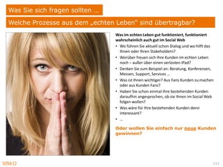 Was Sie sich fragen sollten …
Welche Prozesse aus dem „echten Leben“ sind übertragbar?
                                Was im echten Leben gut funktioniert, funktioniert
                                wahrscheinlich auch gut im Social Web
                                • Wo führen Sie aktuell schon Dialog und wo hilft das
                                  Ihnen oder Ihren Stakeholdern?
                                • Worüber freuen sich Ihre Kunden im echten Leben
                                  noch – außer über einen verlosten iPad?
                                • Denken Sie zum Beispiel an: Beratung, Konferenzen,
                                  Messen, Support, Services …
                                • Was ist Ihnen wichtiger? Aus Fans Kunden zu machen
                                  oder aus Kunden Fans?
                                • Haben Sie schon einmal Ihre bestehenden Kunden
                                  daraufhin angesprochen, ob sie Ihnen im Social Web
                                  folgen wollen?
                                • Was wäre für Ihre bestehenden Kunden denn
                                  interessant?
                                • …

                                Oder wollen Sie einfach nur neue Kunden
                                gewinnen?




                                                                                    111
 