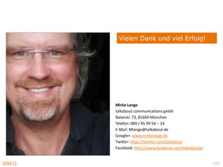 Vielen Dank und viel Erfolg!




Mirko Lange
talkabout communications gmbh
Balanstr. 73, 81669 München
Telefon: 089 / 45 99 54 – 14
E-Mail: Mlange@talkabout.de
Google+: www.mirkolange.de
Twitter: https://twitter.com/talkabout
Facebook: http://www.facebook.com/talkaboutpr


                                                113
 