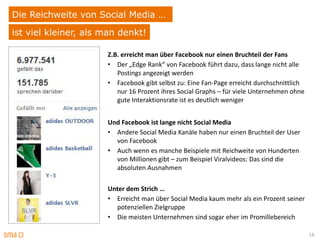 Die Reichweite von Social Media …
ist viel kleiner, als man denkt!

                      Z.B. erreicht man über Facebook nur einen Bruchteil der Fans
                      • Der „Edge Rank“ von Facebook führt dazu, dass lange nicht alle
                         Postings angezeigt werden
                      • Facebook gibt selbst zu: Eine Fan-Page erreicht durchschnittlich
                         nur 16 Prozent ihres Social Graphs – für viele Unternehmen ohne
                         gute Interaktionsrate ist es deutlich weniger


                      Und Facebook ist lange nicht Social Media
                      • Andere Social Media Kanäle haben nur einen Bruchteil der User
                        von Facebook
                      • Auch wenn es manche Beispiele mit Reichweite von Hunderten
                        von Millionen gibt – zum Beispiel Viralvideos: Das sind die
                        absoluten Ausnahmen

                      Unter dem Strich …
                      • Erreicht man über Social Media kaum mehr als ein Prozent seiner
                        potenziellen Zielgruppe
                      • Die meisten Unternehmen sind sogar eher im Promillebereich

                                                                                           16
 