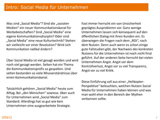 Intro: Social Media für Unternehmen


Was sind „Social Media“? Sind die „sozialen       Fast immer herrscht ein von Unsicherheit
Medien“ ein neuer Kommunikationskanal für         geprägtes Ausprobieren vor. Ganz wenige
Werbebotschaften? Sind „Social Media“ eine        Unternehmen lassen sich konsequent auf den
eigene Kommunikationsdisziplin? Oder sind         öffentlichen Dialog mit ihren Kunden ein. Es
„Social Media“ eine neue Kulturtechnik? Stehen    überwiegen die Fragen nach dem „ROI“, nach
wir vielleicht vor einer Revolution? Wird sich    dem Nutzen. Denn auch wenn es schon einige
Kommunikation radikal ändern?                     gute Fallstudien gibt, der Nachweis des konkreten
                                                  Nutzens für die Unternehmen ist noch nicht final
                                                  geführt. Auf der anderen Seite herrscht bei vielen
Über Social Media ist viel gesagt worden und wird Unternehmen Angst. Angst vor dem
noch viel gesagt werden. Selten hat ein Thema     Kontrollverlust, Angst vor zu viel Transparenz,
die Kommunikationsprofis so gespalten. Und        Angst vor zu viel Kritik.
selten bestanden so viele Missverständnisse über
einen Kommunikationskanal.
                                                  Diese Einführung soll aus einer „Helikopter-
                                                  Perspektive“ beleuchten, welchen Nutzen Social
Tatsächlich gehören „Social Media“ heute zum      Media für Unternehmen haben können und was
Alltag. Bei „den Menschen“ sowieso. Aber auch     man wohl eher in den Bereich der Mythen
für Unternehmen wird „Social Media“ zum           verbannen sollte.
Standard. Allerdings hat so gut wie kein
Unternehmen eine ausgearbeitete Strategie.


                                                                                                       2
 