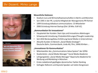 Ihr Dozent: Mirko Lange


                    Wesentliche Stationen
                    • Studium Jura und Wirtschaftswissenschaften in Berlin und München
                    • Seit 1995 in der PR, zunächst Mitglied der Managements PR Partner
                    • 1999 Gründung talkabout communications: 15 Mitarbeiter
                    • 2000 Gründung Internet Startup (Ziel: 20 Mio. EUR VC)
                    „Kommunikation für Innovationen“
                    • Hauptanteil der Kunden: Start-Ups und Innovations-Abteilungen
                    • Schwerpunkt Umsetzung: Produkteinführungen/Thought-Leadership
                    • Seit 2010 Beratungsfokus Einführung Social Media in Unternehmen
                    • Aktuelle Kunden im Bereich „Social Media Strategie“:
                       Deutsche Bahn, Commerzbank, Linde AG, flinc, SANA Kliniken …

                    „Innovationen für Kommunikation“
                    • Mitentwickler des „Communications Value System” der GPRA
                    • Studienleiter „Social Media Manager“ Social Media Akademie
                    • Lehrgangsleiter „Social Media Manager“ Bayerische Akademie für
                       Werbung und Marketing in München
                    • Erstes redaktionell gepflegtes dynamisches Twitter-Ranking
                    • Gefragter Referent und Keynote Speaker auf vielen Kongressen


                                                                                          3
 