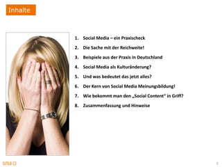 Inhalte



          1. Social Media – ein Praxischeck
          2. Die Sache mit der Reichweite!
          3. Beispiele aus der Praxis in Deutschland
          4. Social Media als Kulturänderung?
          5. Und was bedeutet das jetzt alles?
          6. Der Kern von Social Media Meinungsbildung!
          7. Wie bekommt man den „Social Content“ in Griff?
          8. Zusammenfassung und Hinweise




                                                              5
 
