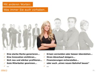 Mit anderen Worten:
Was immer Sie auch vorhaben…




 Eine starke Marke generieren…     Krisen vermeiden oder besser überstehen…
 Eine Innovation einführen…        Ihren Abverkauf steigern…
 Sich neu und stärker profilieren…  Finanzierungen sicherstellen…
 Gute Mitarbeiter gewinnen…        oder auch „einen neuen Bahnhof bauen“
 …                                 …

                                                                                75
 