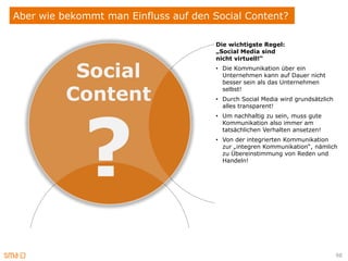 Aber wie bekommt man Einfluss auf den Social Content?

                                       Die wichtigste Regel:
                                       „Social Media sind
                                       nicht virtuell!“

           Social                      • Die Kommunikation über ein
                                         Unternehmen kann auf Dauer nicht
                                         besser sein als das Unternehmen

          Content                        selbst!
                                       • Durch Social Media wird grundsätzlich




             ?
                                         alles transparent!
                                       • Um nachhaltig zu sein, muss gute
                                         Kommunikation also immer am
                                         tatsächlichen Verhalten ansetzen!
                                       • Von der integrierten Kommunikation
                                         zur „integren Kommunikation“, nämlich
                                         zu Übereinstimmung von Reden und
                                         Handeln!




                                                                                 98
 