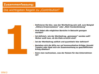 Zusammenfassung:
Die wichtigsten Regeln zu „Contribution“




                     » Definieren Sie klar, was der Wertbeitrag sein soll, zum Beispiel
                       „Höhere Krisenresistenz“ oder „Mehr Kundenbindung“

                     » Sind dabei alle möglichen Bereiche in Betracht gezogen
                       worden?

                     » Ist definiert, wie der Wertbeitrag „gemessen“ werden soll?
                       Woher weiß man, ob die Ziele erreicht sind?

                     » Ist der Wertbeitrag zeitlich und quantitativ klar definiert?

                     » Beziehen sich die KPIs nur auf kommunikative Erfolge (Anzahl
                       Tweets) oder lässt sich ein Zusammenhang zu geschäftlichem
                       Erfolg ableiten?

                     » Kann man nachweisen, was der Nutzen für das Unternehmen
                       ist?
 