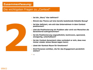 Zusammenfassung:
Die wichtigsten Fragen zu „Context“

                    » Ist die „Story“ klar definiert?

                    » Nimmt das Thema auf eine bereits bestehende Debatte Bezug?

                    » Ist klar definiert, wie sich das Unternehmen in dem Context
                      positioniert?

                    » Löst die Positionierung ein Problem oder wird von Menschen als
                      bereichernd wahrgenommen?

                    » Ist die Positionierung ungewöhnlich, kontrovers, spannend,
                      einzigartig, unterhaltsam?

                    » Ist der Context dynamisch (also verändert er sich, dass man
                      immer wieder etwas Neues sagen kann)

                    » Lässt der Kontext Raum für Emotionen?

                    » Sind Personen sichtbar, die für das Engagement persönlich
                      stehen?

                    » …
 