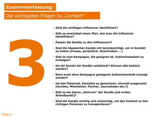 Zusammenfassung:
Die wichtigsten Fragen zu „Contact“

                    » Sind die wichtigen Influencer identifiziert?

                    » Gibt es zumindest einen Plan, wie man die Influencer
                      identifiziert?

                    » Passen die Kanäle zu den Influencern?

                    » Sind die klassischen Kanäle mit berücksichtigt, um in Kontakt
                      zu treten (Presse, persönlich, Anschreiben …)

                    » Gibt es eine Kampagne, die geeignet ist, Aufmerksamkeit zu
                      erzeugen?

                    » Ist die Anzahl der Kanäle realistisch? Können alle bedient
                      werden?

                    » Kann auch ohne Kampagne genügend Aufmerksamkeit erzeugt
                      werden?

                    » Ist das Potenzial, Kontakte zu generieren, sinnvoll ausgenutzt
                      (Kunden, Mitarbeiter, Partner, Journalisten etc.?)

                    » Gibt es ein klares „Zentrum“ der Kanäle (als ersten
                      Anlaufpunkt)?

                    » Sind die Kanäle wichtig und notwendig, um den Content zu den
                      richtigen Personen zu transportieren?
 