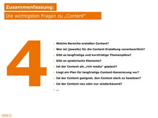 Zusammenfassung:
Die wichtigsten Fragen zu „Content“




                    » Welche Bereiche erstellen Content?

                    » Wer ist (jeweils) für die Content-Erstellung verantwortlich?

                    » Gibt es langfristige und kurzfristige Themenpläne?

                    » Gibt es spielerische Elemente?

                    » Ist der Content als „rich media“ geplant?

                    » Liegt ein Plan für langfristige Content-Generierung vor?

                    » Ist der Content geeignet, den Context stark zu besetzen?

                    » Ist der Content neu oder nur wiederkäuend?

                    » …
 