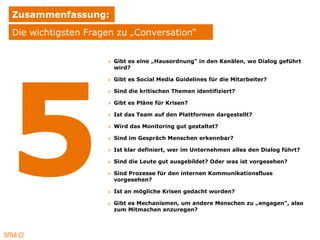 Zusammenfassung:
Die wichtigsten Fragen zu „Conversation“


                    » Gibt es eine „Hausordnung“ in den Kanälen, wo Dialog geführt
                      wird?

                    » Gibt es Social Media Guidelines für die Mitarbeiter?

                    » Sind die kritischen Themen identifiziert?

                    » Gibt es Pläne für Krisen?

                    » Ist das Team auf den Plattformen dargestellt?

                    » Wird das Monitoring gut gestaltet?

                    » Sind im Gespräch Menschen erkennbar?

                    » Ist klar definiert, wer im Unternehmen alles den Dialog führt?

                    » Sind die Leute gut ausgebildet? Oder was ist vorgesehen?

                    » Sind Prozesse für den internen Kommunikationsfluss
                      vorgesehen?

                    » Ist an mögliche Krisen gedacht worden?

                    » Gibt es Mechanismen, um andere Menschen zu „engagen“, also
                      zum Mitmachen anzuregen?
 