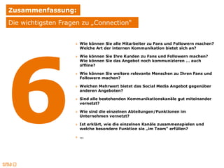 Zusammenfassung:
Die wichtigsten Fragen zu „Connection“


                    » Wie können Sie alle Mitarbeiter zu Fans und Followern machen?
                      Welche Art der internen Kommunikation bietet sich an?

                    » Wie können Sie Ihre Kunden zu Fans und Followern machen?
                      Wie können Sie das Angebot noch kommunizieren … auch
                      offline?

                    » Wie können Sie weitere relevante Menschen zu Ihren Fans und
                      Followern machen?

                    » Welchen Mehrwert bietet das Social Media Angebot gegenüber
                      anderen Angeboten?

                    » Sind alle bestehenden Kommunikationskanäle gut miteinander
                      vernetzt?

                    » Wie sind die einzelnen Abteilungen/Funktionen im
                      Unternehmen vernetzt?

                    » Ist erklärt, wie die einzelnen Kanäle zusammenspielen und
                      welche besondere Funktion sie „im Team“ erfüllen?

                    » …
 