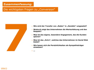 Zusammenfassung:
Die wichtigsten Fragen zu „Conversion“




                    » Wie wird der Transfer von „Reden" in „Handeln" umgesetzt?

                    » Wodurch zeigt das Unternehmen die Wertschätzung und den
                      Respekt?

                    » Was ist das eigene, besondere Engagement, das die Kunden
                      spüren?

                    » Was ist das „Extra“, welches das Unternehmen im Social Web
                      bietet?

                    » Wie lassen sich die Persönlichkeiten als Sympathieträger
                      einsetzen?

                    » …
 