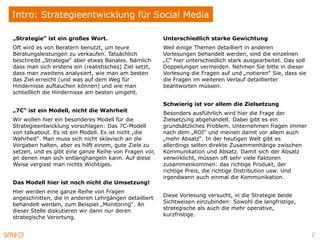 Intro: Strategieentwicklung für Social Media

„Strategie“ ist ein großes Wort.                        Unterschiedlich starke Gewichtung
Oft wird es von Beratern benutzt, um teure              Weil einige Themen detailliert in anderen
Beratungsleistungen zu verkaufen. Tatsächlich           Vorlesungen behandelt werden, sind die einzelnen
beschreibt „Strategie“ aber etwas Banales. Nämlich      „C“ hier unterschiedlich stark ausgearbeitet. Das soll
dass man sich erstens ein (realistisches) Ziel setzt,   Doppelungen vermeiden. Nehmen Sie bitte in dieser
dass man zweitens analysiert, wie man am besten         Vorlesung die Fragen auf und „notieren“ Sie, dass sie
das Ziel erreicht (und was auf dem Weg für              die Fragen im weiteren Verlauf detaillierter
Hindernisse auftauchen können) und wie man              beantworten müssen.
schließlich die Hindernisse am besten umgeht.

                                                        Schwierig ist vor allem die Zielsetzung
„7C“ ist ein Modell, nicht die Wahrheit                 Besonders ausführlich wird hier die Frage der
Wir wollen hier ein besonderes Modell für die           Zielsetzung abgehandelt. Dabei gibt es ein
Strategieentwicklung vorschlagen: Das 7C-Modell         grundsätzliches Problem. Unternehmen fragen immer
von talkabout. Es ist ein Modell. Es ist nicht „die     nach dem „ROI“ und meinen damit vor allem auch
Wahrheit“. Man muss sich nicht sklavisch an die         „mehr Absatz“. In der heutigen Welt gibt es
Vorgaben halten, aber es hilft einem, gute Ziele zu     allerdings selten direkte Zusammenhänge zwischen
setzen, und es gibt eine ganze Reihe von Fragen vor,    Kommunikation und Absatz. Damit sich der Absatz
an denen man sich entlanghangeln kann. Auf diese        verwirklicht, müssen oft sehr viele Faktoren
Weise vergisst man nichts Wichtiges.                    zusammenkommen: das richtige Produkt, der
                                                        richtige Preis, die richtige Distribution usw. Und
                                                        irgendwann auch einmal die Kommunikation.
Das Modell hier ist noch nicht die Umsetzung!
Hier werden eine ganze Reihe von Fragen
                                                        Diese Vorlesung versucht, in die Strategie beide
angeschnitten, die in anderen Lehrgängen detailliert
                                                        Sichtweisen einzubinden: Sowohl die langfristige,
behandelt werden, zum Beispiel „Monitoring“. An
                                                        strategische als auch die mehr operative,
dieser Stelle diskutieren wir dann nur deren
                                                        kurzfristige.
strategische Verortung.


                                                                                                                 2
 
