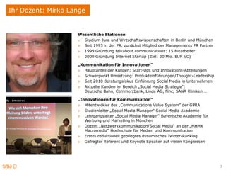 Ihr Dozent: Mirko Lange


                    Wesentliche Stationen
                    » Studium Jura und Wirtschaftswissenschaften in Berlin und München
                    » Seit 1995 in der PR, zunächst Mitglied der Managements PR Partner
                    » 1999 Gründung talkabout communications: 15 Mitarbeiter
                    » 2000 Gründung Internet Startup (Ziel: 20 Mio. EUR VC)

                    „Kommunikation für Innovationen“
                    » Hauptanteil der Kunden: Start-Ups und Innovations-Abteilungen
                    » Schwerpunkt Umsetzung: Produkteinführungen/Thought-Leadership
                    » Seit 2010 Beratungsfokus Einführung Social Media in Unternehmen
                    » Aktuelle Kunden im Bereich „Social Media Strategie“:
                       Deutsche Bahn, Commerzbank, Linde AG, flinc, SANA Kliniken …

                    „Innovationen für Kommunikation“
                    » Mitentwickler des „Communications Value System” der GPRA
                    » Studienleiter „Social Media Manager“ Social Media Akademie
                    » Lehrgangsleiter „Social Media Manager“ Bayerische Akademie für
                       Werbung und Marketing in München
                    » Dozent „Netzwerkkommunikation/Social Media“ an der „MHMK
                       Macromedia“ Hochschule für Medien und Kommunikation
                    » Erstes redaktionell gepflegtes dynamisches Twitter-Ranking
                    » Gefragter Referent und Keynote Speaker auf vielen Kongressen




                                                                                          3
 