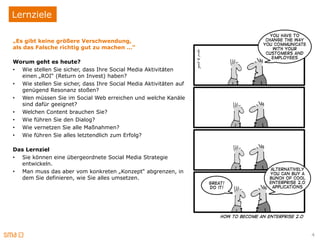 Lernziele

„Es gibt keine größere Verschwendung,
als das Falsche richtig gut zu machen …“

Worum geht es heute?
• Wie stellen Sie sicher, dass Ihre Social Media Aktivitäten
  einen „ROI“ (Return on Invest) haben?
• Wie stellen Sie sicher, dass Ihre Social Media Aktivitäten auf
  genügend Resonanz stoßen?
• Wen müssen Sie im Social Web erreichen und welche Kanäle
  sind dafür geeignet?
• Welchen Content brauchen Sie?
• Wie führen Sie den Dialog?
• Wie vernetzen Sie alle Maßnahmen?
• Wie führen Sie alles letztendlich zum Erfolg?

Das Lernziel
• Sie können eine übergeordnete Social Media Strategie
  entwickeln.
• Man muss das aber vom konkreten „Konzept“ abgrenzen, in
  dem Sie definieren, wie Sie alles umsetzen.




                                                                   4
 