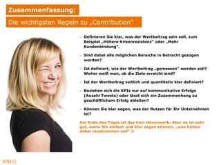 Zusammenfassung:
Die wichtigsten Regeln zu „Contribution“

                      » Definieren Sie klar, was der Wertbeitrag sein soll, zum
                        Beispiel „Höhere Krisenresistenz“ oder „Mehr
                        Kundenbindung“.

                      » Sind dabei alle möglichen Bereiche in Betracht gezogen
                        worden?

                      » Ist definiert, wie der Wertbeitrag „gemessen“ werden soll?
                        Woher weiß man, ob die Ziele erreicht sind?

                      » Ist der Wertbeitrag zeitlich und quantitativ klar definiert?

                      » Beziehen sich die KPIs nur auf kommunikative Erfolge
                        (Anzahl Tweets) oder lässt sich ein Zusammenhang zu
                        geschäftlichem Erfolg ableiten?

                      » Können Sie klar sagen, was der Nutzen für Ihr Unternehmen
                        ist?

                      Am Ende des Tages ist das kein Hexenwerk. Aber es ist sehr
                      gut, wenn Sie einfach und klar sagen können, „was hinten
                      dabei rauskommen soll“ 
 