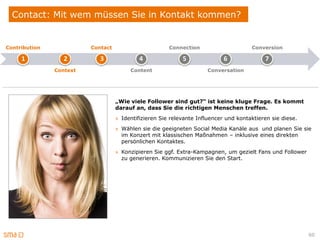 Contact: Mit wem müssen Sie in Kontakt kommen?


Contribution             Contact                       Connection                     Conversion

     1            2         3               4               5               6              7
               Context                  Content                      Conversation




                                   „Wie viele Follower sind gut?“ ist keine kluge Frage. Es kommt
                                   darauf an, dass Sie die richtigen Menschen treffen.
                                   » Identifizieren Sie relevante Influencer und kontaktieren sie diese.
                                   » Wählen sie die geeigneten Social Media Kanäle aus und planen Sie sie
                                     im Konzert mit klassischen Maßnahmen – inklusive eines direkten
                                     persönlichen Kontaktes.
                                   » Konzipieren Sie ggf. Extra-Kampagnen, um gezielt Fans und Follower
                                     zu generieren. Kommunizieren Sie den Start.




                                                                                                           60
 
