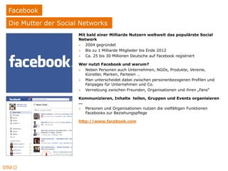 Facebook
Die Mutter der Social Networks
                     Mit bald einer Milliarde Nutzern weltweit das populärste Social
                     Network
                     » 2004 gegründet
                     » Bis zu 1 Milliarde Mitglieder bis Ende 2012
                     » Ca. 25 bis 30 Millionen Deutsche auf Facebook registriert

                     Wer nutzt Facebook und warum?
                     » Neben Personen auch Unternehmen, NGOs, Produkte, Vereine,
                       Künstler, Marken, Parteien …
                     » Man unterscheidet dabei zwischen personenbezogenen Profilen und
                       Fanpages für Unternehmen und Co.
                     » Vernetzung zwischen Freunden, Organisationen und ihren „Fans“

                     Kommunizieren, Inhalte teilen, Gruppen und Events organisieren
                     …
                     » Personen und Organisationen nutzen die vielfältigen Funktionen
                       Facebooks zur Beziehungspflege

                     http://www.facebook.com
 