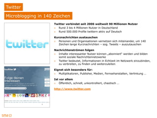 Twitter
Microblogging in 140 Zeichen
                     Twitter verbindet seit 2006 weltweit 90 Millionen Nutzer
                     » Rund 3 bis 4 Millionen Nutzer in Deutschland
                     » Rund 500.000 Profile twittern aktiv auf Deutsch

                     Kurznachrichten austauschen
                     » Personen und Organisationen vernetzen sich miteinander, um 140
                        Zeichen lange Kurznachrichten – sog. Tweets – auszutauschen

                     Nachrichtenströmen folgen
                     » Inhalte interessanter Nutzer können „abonniert“ werden und bilden
                       somit soziale Nachrichtennetzwerke
                     » Twitter bedeutet, Informationen in Echtzeit im Netzwerk einzubinden,
                       zu verbreiten, zu finden und weiterzuleiten

                     Eignet sich besonders für:
                     » Multiplikatoren, Publisher, Medien, Fernsehanstalten, Verlinkung …

                     Ist vor allem
                     » Öffentlich, schnell, unkontrolliert, chaotisch …

                     http://www.twitter.com
 