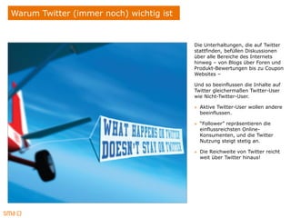 Warum Twitter (immer noch) wichtig ist


                                         Die Unterhaltungen, die auf Twitter
                                         stattfinden, befüllen Diskussionen
                                         über alle Bereiche des Internets
                                         hinweg – von Blogs über Foren und
                                         Produkt-Bewertungen bis zu Coupon
                                         Websites –

                                         Und so beeinflussen die Inhalte auf
                                         Twitter gleichermaßen Twitter-User
                                         wie Nicht-Twitter-User.

                                         » Aktive Twitter-User wollen andere
                                           beeinflussen.

                                         » “Follower” repräsentieren die
                                           einflussreichsten Online-
                                           Konsumenten, und die Twitter
                                           Nutzung steigt stetig an.

                                         » Die Reichweite von Twitter reicht
                                           weit über Twitter hinaus!
 