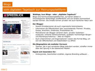 Blogs
vom digitalen Tagebuch zur Meinungsplattform
                    Weblogs, kurz Blogs - oder: „digitales Tagebuch“
                    Blogs sind Kommunikationsplattformen, auf denen Artikel in
                    chronologischer Reihenfolge veröffentlicht und von Dritten kommentiert
                    werden können. Die Inhalte können privater wie auch fachlicher Natur sein

                    Der Blogger
                    » Sowohl Einzelpersonen als auch organisierte Autorenteams
                    » Informieren die Öffentlichkeit über verschiedenste Themen: Privates,
                       Gossip, Ansichten, Erlebnisse, Produkttests etc.
                    » Motivationen der Blogger variieren stark: privater Gedanken-
                       austausch, kritische Verbrauchertests, qualitativ hochwertiger Bürger-
                       und Nischenjournalismus – alles ist möglich
                    » Auch Unternehmen und Organisationen nutzen das Format Blog, um
                       sich der Öffentlichkeit und Stakeholdern zu öffnen

                    Die Blogosphäre als medialer Vorraum
                    » Themen, die in gut vernetzten Blogs diskutiert werden, schaffen immer
                       öfter den Sprung in die klassischen Medien

                    Eignet sich besonders für:
                    » Hintergründe, Geschichten erzählen, eigenes Branding aufbauen …
 