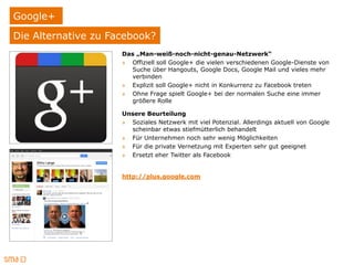 Google+
Die Alternative zu Facebook?
                     Das „Man-weiß-noch-nicht-genau-Netzwerk“
                     » Offiziell soll Google+ die vielen verschiedenen Google-Dienste von
                       Suche über Hangouts, Google Docs, Google Mail und vieles mehr
                       verbinden
                     » Explizit soll Google+ nicht in Konkurrenz zu Facebook treten
                     » Ohne Frage spielt Google+ bei der normalen Suche eine immer
                       größere Rolle

                     Unsere Beurteilung
                     » Soziales Netzwerk mit viel Potenzial. Allerdings aktuell von Google
                       scheinbar etwas stiefmütterlich behandelt
                     » Für Unternehmen noch sehr wenig Möglichkeiten
                     » Für die private Vernetzung mit Experten sehr gut geeignet
                     » Ersetzt eher Twitter als Facebook


                     http://plus.google.com
 