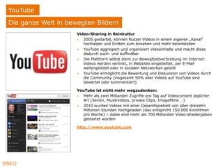 YouTube
Die ganze Welt in bewegten Bildern
                     Video-Sharing in Reinkultur
                     » 2005 gestartet, können Nutzer Videos in einem eigenen „Kanal“
                        hochladen und Dritten zum Ansehen und mehr bereitstellen
                     » YouTube aggregiert und organisiert Videoinhalte und macht diese
                        dadurch such- und auffindbar
                     » Die Plattform selbst dient zur Bewegtbildverbreitung im Internet:
                        Videos werden verlinkt, in Websites eingebettet, per E-Mail
                        weitergeleitet oder in sozialen Netzwerken geteilt
                     » YouTube ermöglicht die Bewertung und Diskussion von Videos durch
                        die Community (insgesamt 50% aller Videos auf YouTube sind
                        bewertet oder kommentiert)

                     YouTube ist nicht mehr wegzudenken:
                     » Mehr als zwei Milliarden Zugriffe pro Tag auf Videocontent jeglicher
                       Art (Serien, Musikvideos, private Clips, Imagefilme …)
                     » 2010 wurden Videos mit einer Gesamtspielzeit von über dreizehn
                       Millionen Stunden hochgeladen (das entspricht 150.000 Kinofilmen
                       pro Woche) ‒ dabei sind mehr als 700 Milliarden Video-Wiedergaben
                       gestartet worden

                     http://www.youtube.com
 