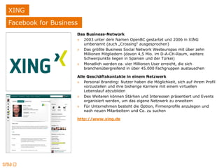 XING
Facebook for Business
                    Das Business-Network
                    » 2003 unter dem Namen OpenBC gestartet und 2006 in XING
                      umbenannt (auch „Crossing“ ausgesprochen)
                    » Das größte Business Social Network Westeuropas mit über zehn
                      Millionen Mitgliedern (davon 4,5 Mio. im D-A-CH-Raum, weitere
                      Schwerpunkte liegen in Spanien und der Türkei)
                    » Monatlich werden ca. vier Millionen User erreicht, die sich
                      branchenübergreifend in über 45.000 Fachgruppen austauschen

                    Alle Geschäftskontakte in einem Netzwerk
                    » Personal Branding: Nutzer haben die Möglichkeit, sich auf ihrem Profil
                       vorzustellen und ihre bisherige Karriere mit einem virtuellen
                       Lebenslauf abzubilden
                    » Des Weiteren können Stärken und Interessen präsentiert und Events
                       organisiert werden, um das eigene Netzwerk zu erweitern
                    » Für Unternehmen besteht die Option, Firmenprofile anzulegen und
                       nach neuen Mitarbeitern und Co. zu suchen

                    http://www.xing.de
 