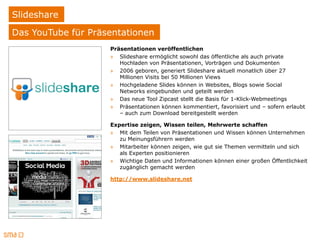 Slideshare
Das YouTube für Präsentationen
                    Präsentationen veröffentlichen
                    » Slideshare ermöglicht sowohl das öffentliche als auch private
                       Hochladen von Präsentationen, Vorträgen und Dokumenten
                    » 2006 geboren, generiert Slideshare aktuell monatlich über 27
                       Millionen Visits bei 50 Millionen Views
                    » Hochgeladene Slides können in Websites, Blogs sowie Social
                       Networks eingebunden und geteilt werden
                    » Das neue Tool Zipcast stellt die Basis für 1-Klick-Webmeetings
                    » Präsentationen können kommentiert, favorisiert und – sofern erlaubt
                       – auch zum Download bereitgestellt werden

                    Expertise zeigen, Wissen teilen, Mehrwerte schaffen
                    » Mit dem Teilen von Präsentationen und Wissen können Unternehmen
                       zu Meinungsführern werden
                    » Mitarbeiter können zeigen, wie gut sie Themen vermitteln und sich
                       als Experten positionieren
                    » Wichtige Daten und Informationen können einer großen Öffentlichkeit
                       zugänglich gemacht werden

                    http://www.slideshare.net
 