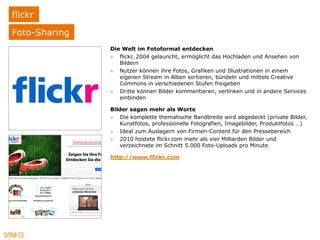 flickr
Foto-Sharing
               Die Welt im Fotoformat entdecken
               » flickr, 2004 gelauncht, ermöglicht das Hochladen und Ansehen von
                  Bildern
               » Nutzer können ihre Fotos, Grafiken und Illustrationen in einem
                  eigenen Stream in Alben sortieren, bündeln und mittels Creative
                  Commons in verschiedenen Stufen freigeben
               » Dritte können Bilder kommentieren, verlinken und in andere Services
                  einbinden

               Bilder sagen mehr als Worte
               » Die komplette thematische Bandbreite wird abgedeckt (private Bilder,
                  Kunstfotos, professionelle Fotografien, Imagebilder, Produktfotos …)
               » Ideal zum Auslagern von Firmen-Content für den Pressebereich
               » 2010 hostete flickr.com mehr als vier Milliarden Bilder und
                  verzeichnete im Schnitt 5.000 Foto-Uploads pro Minute

               http://www.flickr.com
 