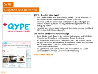 QYPE
Ausgehen und Bewerten
                  QYPE – Qualität oder Hype?
                  » User bewerten Betriebe, Dienstleister, Hotels, Lokale, Bars und Co.
                    nach ihrem Besuch innerhalb einer Online-Community
                  » Im Fokus steht das Generieren und Teilen von Bewertungen, die
                    anderen Nutzern auf Basis lokaler, standortbezogener Daten zur
                    Verfügung stehen
                  » Monatlich verzeichnet das 2005 gegründete Unternehmen mit Stand
                    08/2010 ca. 7,2 Millionen Zugriffe

                  Der clevere Stadtführer für unterwegs
                  » Seine Stärke spielt Qype in der mobilen Nutzung aus und hilft beim
                     Erkunden der Umgebung im Unterwegs-Status des Users
                  » Suchen können sowohl nach Kategorien (Bars, Nachtleben, Essen …)
                     als auch nach direkter Umgebung erfolgen und liefern Informationen
                     wie Öffnungszeiten, Lage und Bewertungen zum
                     Empfehlungsmanagement
                  » Die Community teilt sich in aktive und passive User auf (5.000
                     Schreibende bei 300.000 Lesenden in Deutschland)

                  http://www.qype.de
 