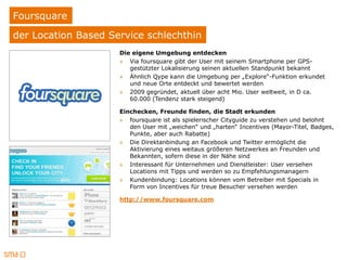 Foursquare
der Location Based Service schlechthin
                     Die eigene Umgebung entdecken
                     » Via foursquare gibt der User mit seinem Smartphone per GPS-
                        gestützter Lokalisierung seinen aktuellen Standpunkt bekannt
                     » Ähnlich Qype kann die Umgebung per „Explore“-Funktion erkundet
                        und neue Orte entdeckt und bewertet werden
                     » 2009 gegründet, aktuell über acht Mio. User weltweit, in D ca.
                        60.000 (Tendenz stark steigend)

                     Einchecken, Freunde finden, die Stadt erkunden
                     » foursquare ist als spielerischer Cityguide zu verstehen und belohnt
                        den User mit „weichen“ und „harten“ Incentives (Mayor-Titel, Badges,
                        Punkte, aber auch Rabatte)
                     » Die Direktanbindung an Facebook und Twitter ermöglicht die
                        Aktivierung eines weitaus größeren Netzwerkes an Freunden und
                        Bekannten, sofern diese in der Nähe sind
                     » Interessant für Unternehmen und Dienstleister: User versehen
                        Locations mit Tipps und werden so zu Empfehlungsmanagern
                     » Kundenbindung: Locations können vom Betreiber mit Specials in
                        Form von Incentives für treue Besucher versehen werden

                     http://www.foursquare.com
 