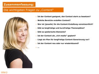 Zusammenfassung:
Die wichtigsten Fragen zu „Content“

                      » Ist der Content geeignet, den Context stark zu besetzen?

                      » Welche Bereiche erstellen Content?

                      » Wer ist (jeweils) für die Content-Erstellung verantwortlich?

                      » Gibt es langfristige und kurzfristige Themenpläne?

                      » Gibt es spielerische Elemente?

                      » Ist der Content als „rich media“ geplant?

                      » Liegt ein Plan für langfristige Content-Generierung vor?

                      » Ist der Content neu oder nur wiederkäuend?

                      » …
 