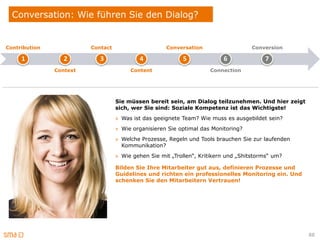 Conversation: Wie führen Sie den Dialog?


Contribution             Contact                     Conversation                   Conversion

     1            2         3              4               5              6              7
               Context                  Content                      Connection




                                   Sie müssen bereit sein, am Dialog teilzunehmen. Und hier zeigt
                                   sich, wer Sie sind: Soziale Kompetenz ist das Wichtigste!
                                   » Was ist das geeignete Team? Wie muss es ausgebildet sein?
                                   » Wie organisieren Sie optimal das Monitoring?
                                   » Welche Prozesse, Regeln und Tools brauchen Sie zur laufenden
                                     Kommunikation?
                                   » Wie gehen Sie mit „Trollen“, Kritikern und „Shitstorms“ um?

                                   Bilden Sie Ihre Mitarbeiter gut aus, definieren Prozesse und
                                   Guidelines und richten ein professionelles Monitoring ein. Und
                                   schenken Sie den Mitarbeitern Vertrauen!




                                                                                                    88
 