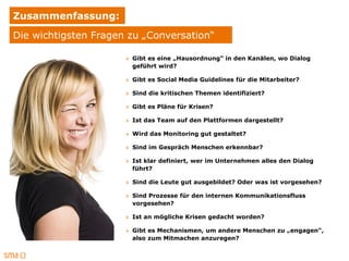 Zusammenfassung:
Die wichtigsten Fragen zu „Conversation“

                      » Gibt es eine „Hausordnung“ in den Kanälen, wo Dialog
                        geführt wird?

                      » Gibt es Social Media Guidelines für die Mitarbeiter?

                      » Sind die kritischen Themen identifiziert?

                      » Gibt es Pläne für Krisen?

                      » Ist das Team auf den Plattformen dargestellt?

                      » Wird das Monitoring gut gestaltet?

                      » Sind im Gespräch Menschen erkennbar?

                      » Ist klar definiert, wer im Unternehmen alles den Dialog
                        führt?

                      » Sind die Leute gut ausgebildet? Oder was ist vorgesehen?

                      » Sind Prozesse für den internen Kommunikationsfluss
                        vorgesehen?

                      » Ist an mögliche Krisen gedacht worden?

                      » Gibt es Mechanismen, um andere Menschen zu „engagen“,
                        also zum Mitmachen anzuregen?
 