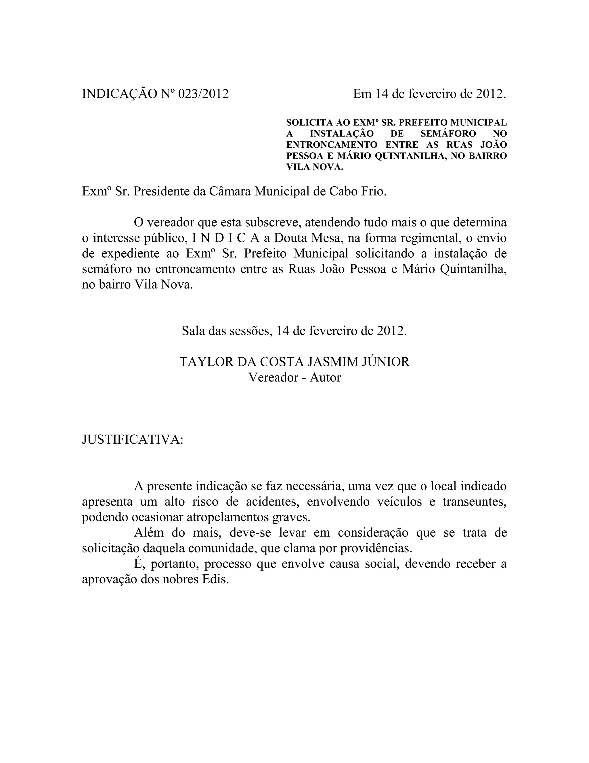 INDICAÇÃO Nº 023/2012
Em 14 de fevereiro de 2012.
SOLICITA AO EXMº SR. PREFEITO MUNICIPAL
A
INSTALAÇÃO
DE
SEMÁFORO
NO
ENTRONCAMENTO ENTRE AS RUAS JOÃO
PESSOA E MÁRIO QUINTANILHA, NO BAIRRO
VILA NOVA.
Exmº Sr. Presidente da Câmara Municipal de Cabo Frio.
O vereador que esta subscreve, atendendo tudo mais o que determina
o interesse público, I N D I C A a Douta Mesa, na forma regimental, o envio
de expediente ao Exmº Sr. Prefeito Municipal solicitando a instalação de
semáforo no entroncamento entre as Ruas João Pessoa e Mário Quintanilha,
no bairro Vila Nova.
Sala das sessões, 14 de fevereiro de 2012.
TAYLOR DA COSTA JASMIM JÚNIOR
Vereador - Autor
JUSTIFICATIVA:
A presente indicação se faz necessária, uma vez que o local indicado
apresenta um alto risco de acidentes, envolvendo veículos e transeuntes,
podendo ocasionar atropelamentos graves.
Além do mais, deve-se levar em consideração que se trata de
solicitação daquela comunidade, que clama por providências.
É, portanto, processo que envolve causa social, devendo receber a
aprovação dos nobres Edis.