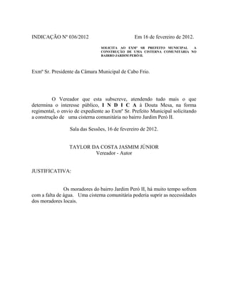 INDICAÇÃO Nº 036/2012

Em 16 de fevereiro de 2012.
SOLICITA AO EXMº SR PREFEITO MUNICIPAL
A
CONSTRUÇÃO DE UMA CISTERNA COMUNITÁRIA NO
BAIRRO JARDIM PERÓ II.

Exmº Sr. Presidente da Câmara Municipal de Cabo Frio.

O Vereador que esta subscreve, atendendo tudo mais o que
determina o interesse público, I N D I C A à Douta Mesa, na forma
regimental, o envio de expediente ao Exmº Sr. Prefeito Municipal solicitando
a construção de uma cisterna comunitária no bairro Jardim Peró II.
Sala das Sessões, 16 de fevereiro de 2012.

TAYLOR DA COSTA JASMIM JÚNIOR
Vereador - Autor

JUSTIFICATIVA:

Os moradores do bairro Jardim Peró II, há muito tempo sofrem
com a falta de água. Uma cisterna comunitária poderia suprir as necessidades
dos moradores locais.

 