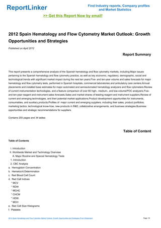 Find Industry reports, Company profiles
ReportLinker                                                                                                  and Market Statistics
                                             >> Get this Report Now by email!



2012 Spain Hematology and Flow Cytometry Market Outlook: Growth
Opportunities and Strategies
Published on April 2012

                                                                                                                            Report Summary



This report presents a comprehensive analysis of the Spanish hematology and flow cytometry markets, including:Major issues
pertaining to the Spanish hematology and flow cytometry practice, as well as key economic, regulatory, demographic, social and
technological trends with significant market impact during the next ten years.Five- and ten-year volume and sales forecasts for major
hematology and flow cytometry tests, performed in Spanish hospitals, commercial laboratories and ambulatory care centers.Annual
placements and installed base estimates for major automated and semiautomated hematology analyzers and flow cytometers.Review
of current instrumentation technologies, and a feature comparison of over 60 high-, medium-, and low-volume/POC analyzers.Five-
and ten-year reagent and instrument sales forecasts.Sales and market shares of leading reagent and instrument suppliers.Review of
current and emerging technologies, and their potential market applications.Product development opportunities for instruments,
consumables, and auxiliary products.Profiles of major current and emerging suppliers, including their sales, product portfolios,
marketing tactics, technological know-how, new products in R&D, collaborative arrangements, and business strategies.Business
opportunities and strategic recommendations for suppliers.


Contains 255 pages and 34 tables




                                                                                                                             Table of Content

Table of Contents


  I. Introduction
 II. Worldwide Market and Technology Overview
     A. Major Routine and Special Hematology Tests
  1. Introduction
  2. CBC Analysis
a. Hemoglobin Concentration
b. Hematocrit Determination
c. Red Blood Cell Count
d. Red Cell Indices
   ° MCV
   ° RDW
   ° MCHC
   ° CHCM
   ° HDW
   ° MCH
e. Red Cell Size Histograms
f. Platelets


2012 Spain Hematology and Flow Cytometry Market Outlook: Growth Opportunities and Strategies (From Slideshare)                           Page 1/9
 