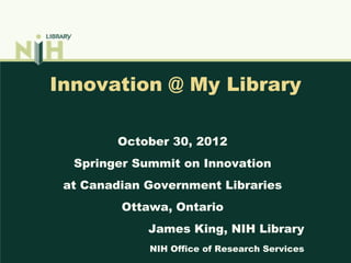 Innovation @ My Library

        October 30, 2012
  Springer Summit on Innovation
 at Canadian Government Libraries
         Ottawa, Ontario
             James King, NIH Library
             NIH Office of Research Services
 