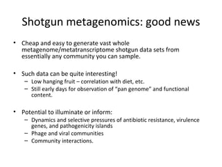Shotgun metagenomics: good news
• Cheap and easy to generate vast whole
  metagenome/metatranscriptome shotgun data sets from
  essentially any community you can sample.

• Such data can be quite interesting!
    – Low hanging fruit – correlation with diet, etc.
    – Still early days for observation of “pan genome” and functional
      content.

• Potential to illuminate or inform:
    – Dynamics and selective pressures of antibiotic resistance, virulence
      genes, and pathogenicity islands
    – Phage and viral communities
    – Community interactions.
 