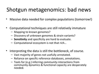 Shotgun metagenomics: bad news
• Massive data needed for complex populations (tomorrow!)

• Computational techniques are still relatively immature
   –   Mapping to known genomes?
   –   Discovery of unknown genomes & strain variants?
   –   Sensitivity and specificity are hard to evaluate.
   –   Computational ecosystem is not that rich…

• Interpreting the data is still the bottleneck, of course.
   – Vast majority of genes not usefully annotated.
   – Reliance on specific reference databases, annotations.
   – Tools for (e.g.) inferring community interactions from
     community dynamics & functional capacity are desperately
     needed.
 