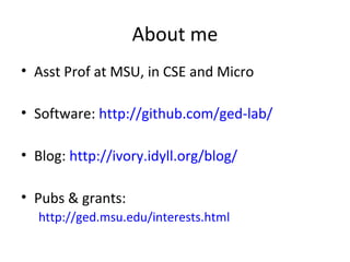 About me
• Asst Prof at MSU, in CSE and Micro

• Software: http://github.com/ged-lab/

• Blog: http://ivory.idyll.org/blog/

• Pubs & grants:
  http://ged.msu.edu/interests.html
 