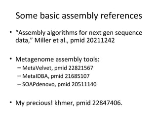 Some basic assembly references
• “Assembly algorithms for next gen sequence
  data,” Miller et al., pmid 20211242

• Metagenome assembly tools:
  – MetaVelvet, pmid 22821567
  – MetaIDBA, pmid 21685107
  – SOAPdenovo, pmid 20511140


• My precious! khmer, pmid 22847406.
 