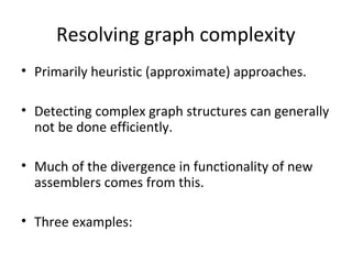 Resolving graph complexity
• Primarily heuristic (approximate) approaches.

• Detecting complex graph structures can generally
  not be done efficiently.

• Much of the divergence in functionality of new
  assemblers comes from this.

• Three examples:
 