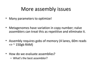 More assembly issues
• Many parameters to optimize!

• Metagenomes have variation in copy number; naïve
  assemblers can treat this as repetitive and eliminate it.

• Assembly requires gobs of memory (4 lanes, 60m reads
  => ~ 150gb RAM)

• How do we evaluate assemblies?
   – What’s the best assembler?
 