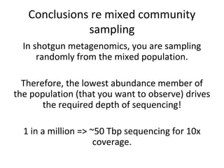 Conclusions re mixed community
              sampling
  In shotgun metagenomics, you are sampling
      randomly from the mixed population.

  Therefore, the lowest abundance member of
the population (that you want to observe) drives
       the required depth of sequencing!

  1 in a million => ~50 Tbp sequencing for 10x
                     coverage.
 